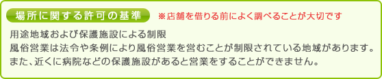 場所に関する許可の基準 ※店舗を借りる前によく調べることが大切です。 
                用途地域および保護施設による制限 風俗営業は法令や条例により風俗営業を営むことが制限されている地域があります。 
                また、近くに病院などの保護施設があると営業をすることができません。