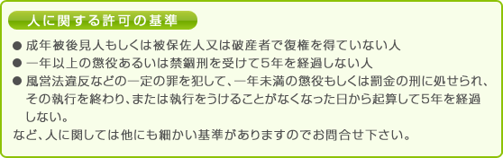 人に関する許可の基準
・成年後見人もしくは被保佐人又は破産者で復権を得ていない人・一年以上の懲役あるいは禁錮刑を受けて5年を経過しない人
・風営法違反などの一定の罪を犯して、一年未満の懲役もしくは罰金の刑に処せられ、その執行を終わり、または執行をうけることがなくなった日から起算して5年を経過しない。など。
人に関しては他にも細かい基準がありますのでお問合せ下さい。
