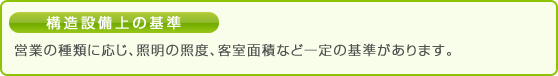 構造設備上の基準 営業の種類に応じ、照明の照度、客室面積など一定の基準があります。